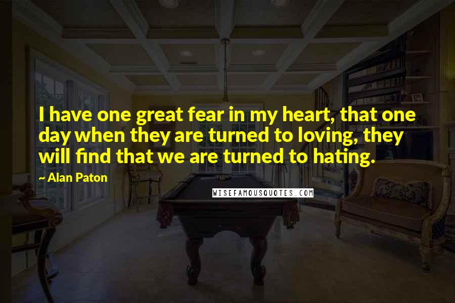 Alan Paton Quotes: I have one great fear in my heart, that one day when they are turned to loving, they will find that we are turned to hating.