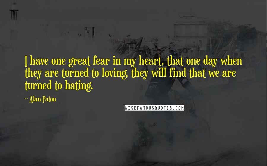 Alan Paton Quotes: I have one great fear in my heart, that one day when they are turned to loving, they will find that we are turned to hating.