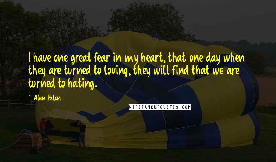 Alan Paton Quotes: I have one great fear in my heart, that one day when they are turned to loving, they will find that we are turned to hating.