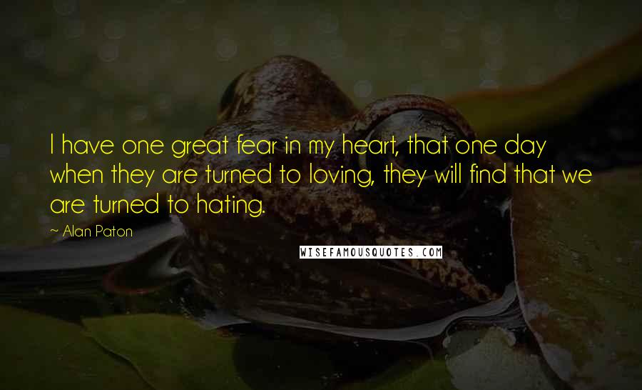 Alan Paton Quotes: I have one great fear in my heart, that one day when they are turned to loving, they will find that we are turned to hating.