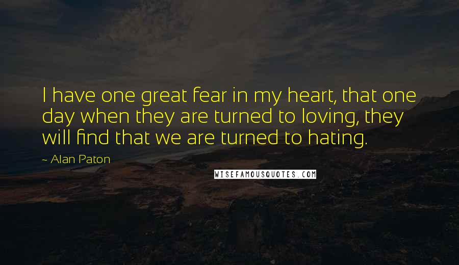 Alan Paton Quotes: I have one great fear in my heart, that one day when they are turned to loving, they will find that we are turned to hating.