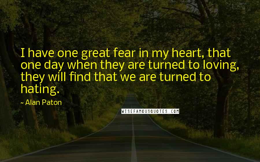 Alan Paton Quotes: I have one great fear in my heart, that one day when they are turned to loving, they will find that we are turned to hating.