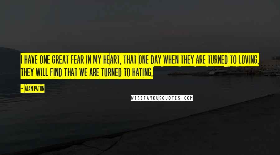 Alan Paton Quotes: I have one great fear in my heart, that one day when they are turned to loving, they will find that we are turned to hating.