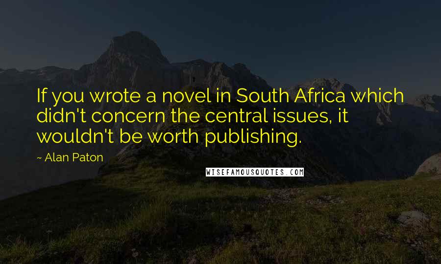 Alan Paton Quotes: If you wrote a novel in South Africa which didn't concern the central issues, it wouldn't be worth publishing.