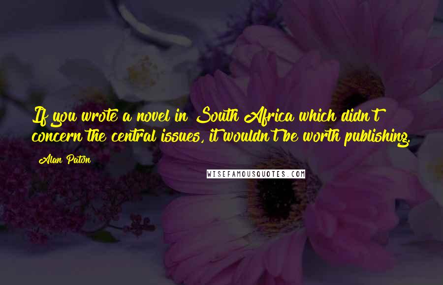 Alan Paton Quotes: If you wrote a novel in South Africa which didn't concern the central issues, it wouldn't be worth publishing.