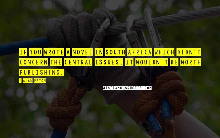 Alan Paton Quotes: If you wrote a novel in South Africa which didn't concern the central issues, it wouldn't be worth publishing.