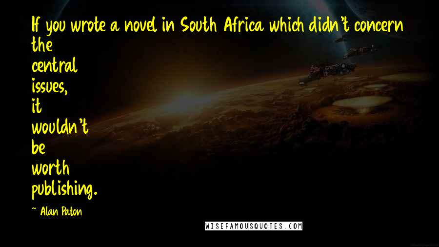 Alan Paton Quotes: If you wrote a novel in South Africa which didn't concern the central issues, it wouldn't be worth publishing.