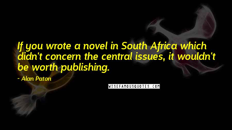 Alan Paton Quotes: If you wrote a novel in South Africa which didn't concern the central issues, it wouldn't be worth publishing.
