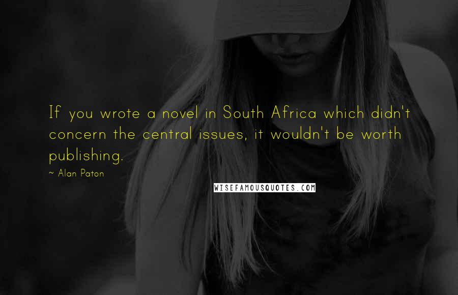 Alan Paton Quotes: If you wrote a novel in South Africa which didn't concern the central issues, it wouldn't be worth publishing.