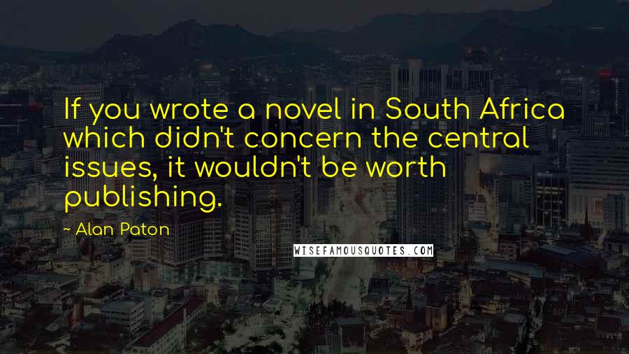 Alan Paton Quotes: If you wrote a novel in South Africa which didn't concern the central issues, it wouldn't be worth publishing.