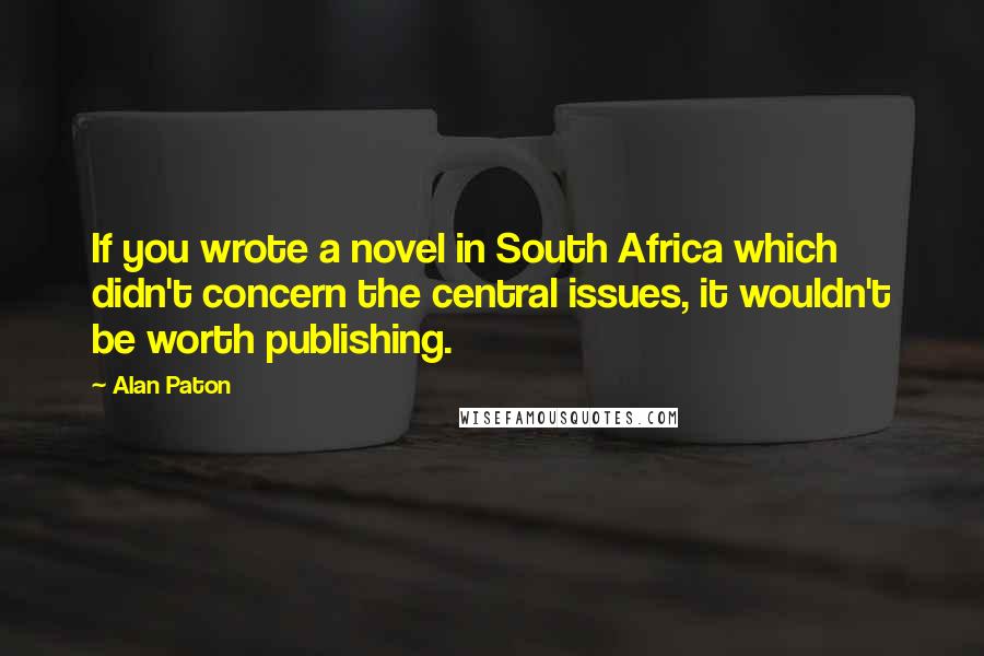 Alan Paton Quotes: If you wrote a novel in South Africa which didn't concern the central issues, it wouldn't be worth publishing.