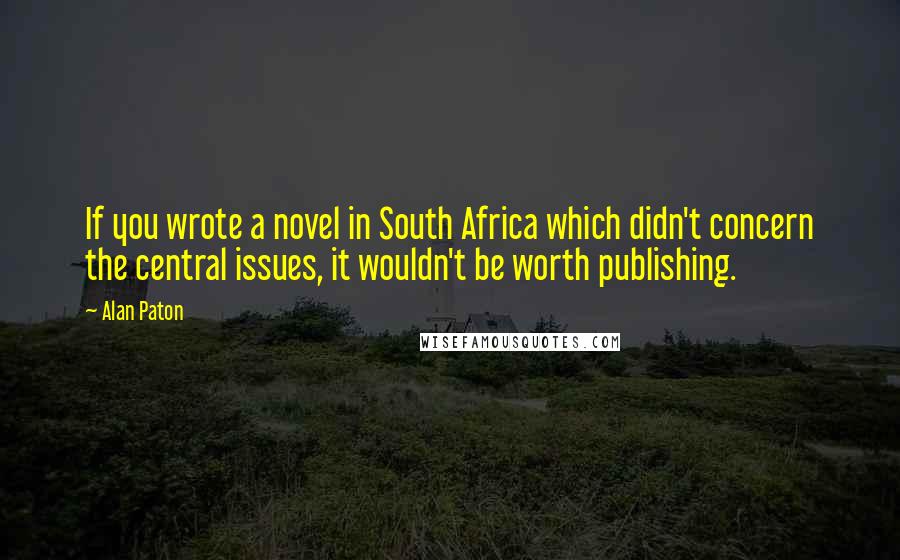 Alan Paton Quotes: If you wrote a novel in South Africa which didn't concern the central issues, it wouldn't be worth publishing.