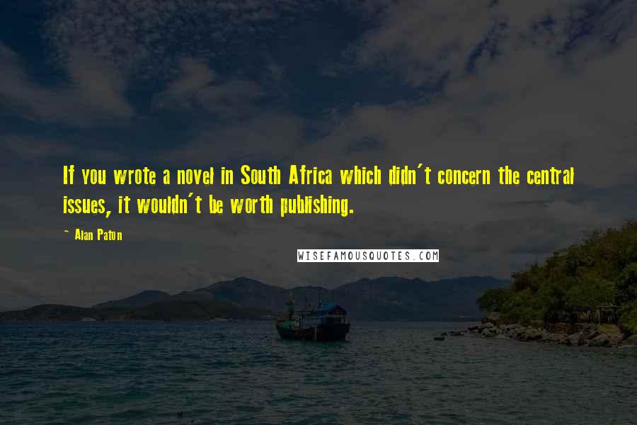 Alan Paton Quotes: If you wrote a novel in South Africa which didn't concern the central issues, it wouldn't be worth publishing.