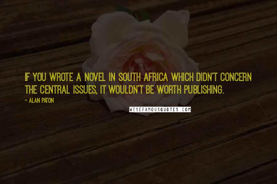 Alan Paton Quotes: If you wrote a novel in South Africa which didn't concern the central issues, it wouldn't be worth publishing.