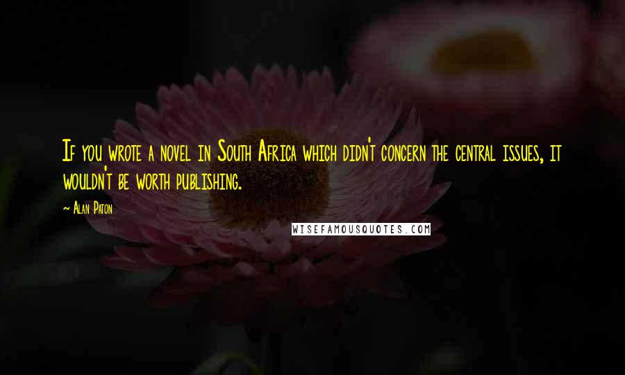 Alan Paton Quotes: If you wrote a novel in South Africa which didn't concern the central issues, it wouldn't be worth publishing.