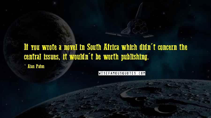Alan Paton Quotes: If you wrote a novel in South Africa which didn't concern the central issues, it wouldn't be worth publishing.