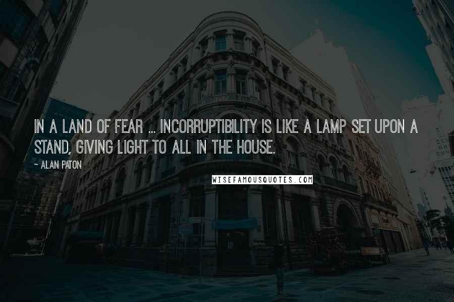 Alan Paton Quotes: In a land of fear ... incorruptibility is like a lamp set upon a stand, giving light to all in the house.