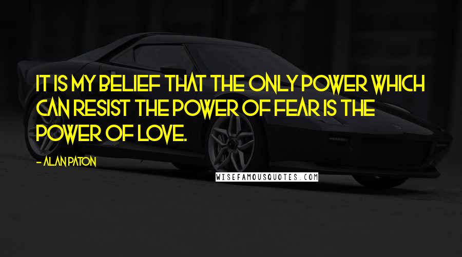 Alan Paton Quotes: It is my belief that the only power which can resist the power of fear is the power of love.