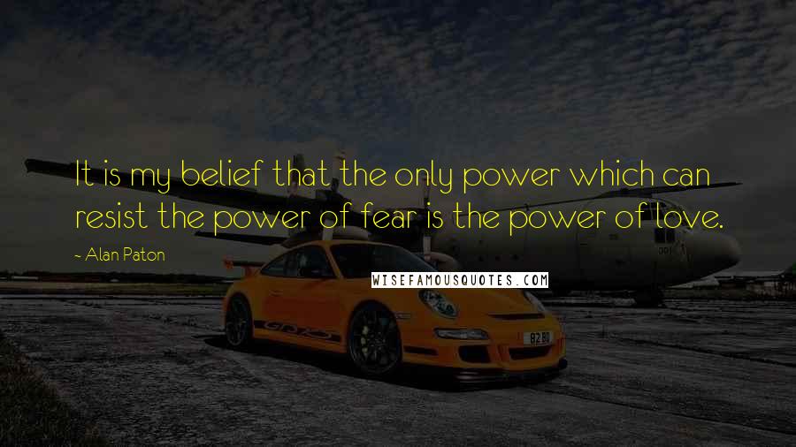 Alan Paton Quotes: It is my belief that the only power which can resist the power of fear is the power of love.