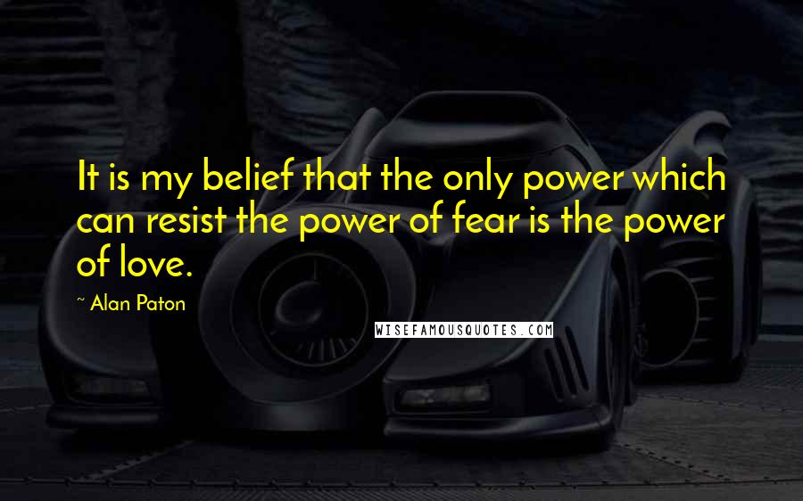 Alan Paton Quotes: It is my belief that the only power which can resist the power of fear is the power of love.