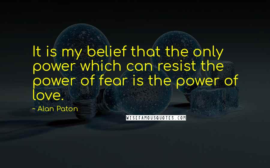 Alan Paton Quotes: It is my belief that the only power which can resist the power of fear is the power of love.