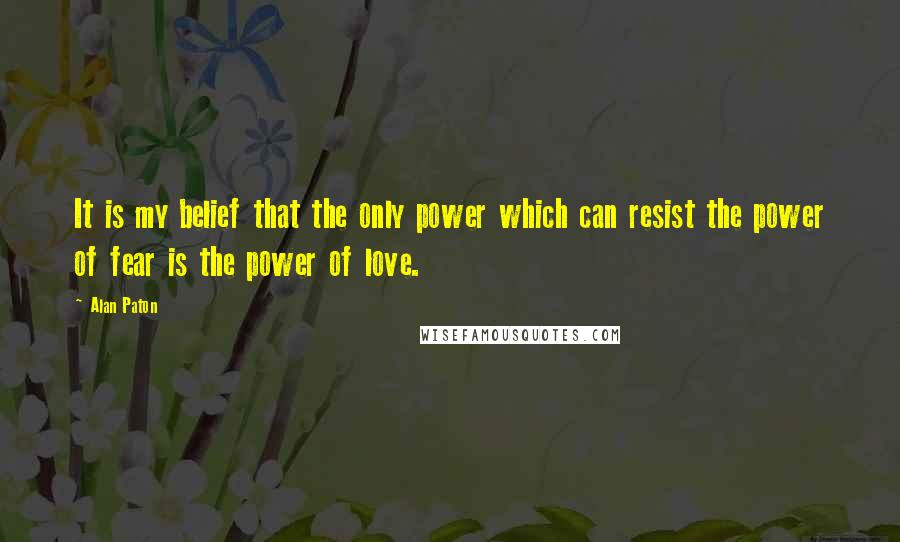 Alan Paton Quotes: It is my belief that the only power which can resist the power of fear is the power of love.