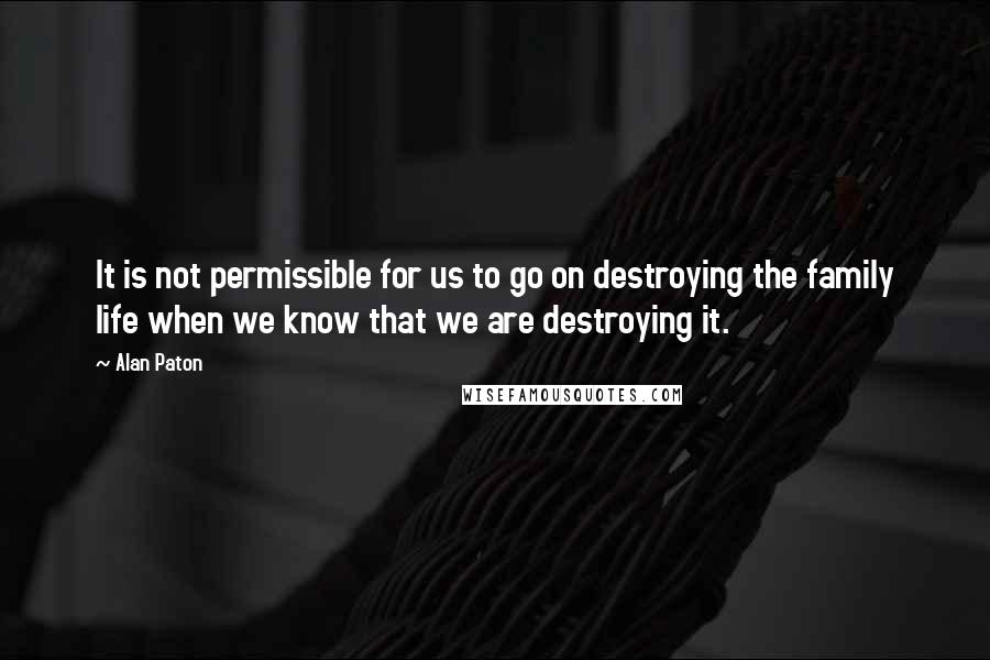 Alan Paton Quotes: It is not permissible for us to go on destroying the family life when we know that we are destroying it.