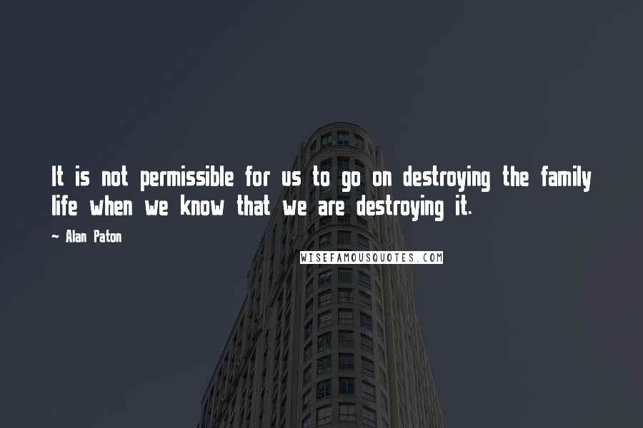 Alan Paton Quotes: It is not permissible for us to go on destroying the family life when we know that we are destroying it.