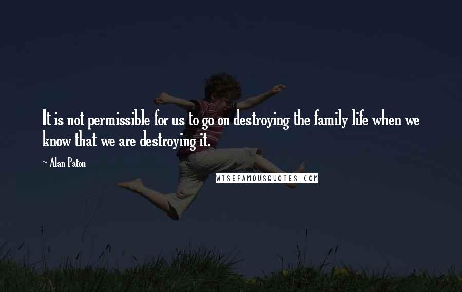 Alan Paton Quotes: It is not permissible for us to go on destroying the family life when we know that we are destroying it.