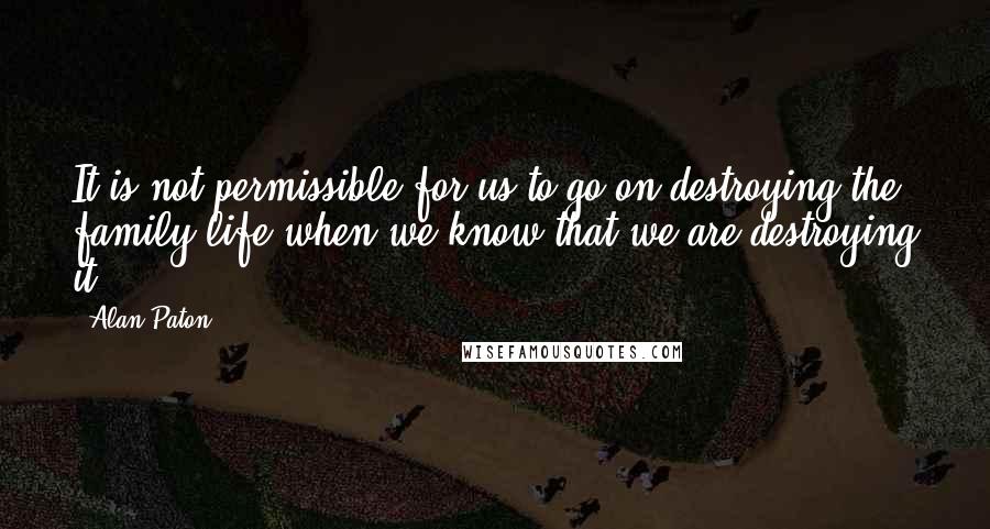 Alan Paton Quotes: It is not permissible for us to go on destroying the family life when we know that we are destroying it.