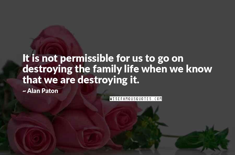 Alan Paton Quotes: It is not permissible for us to go on destroying the family life when we know that we are destroying it.