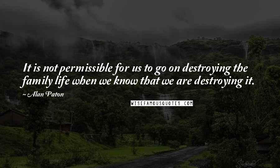 Alan Paton Quotes: It is not permissible for us to go on destroying the family life when we know that we are destroying it.