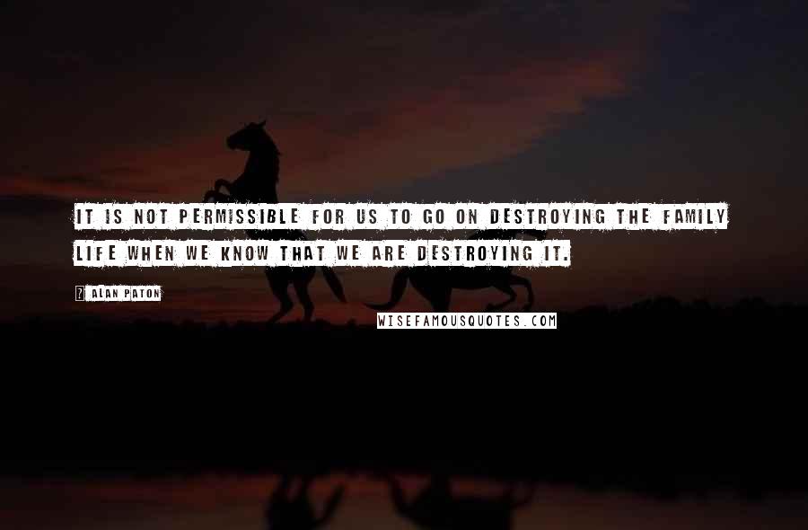 Alan Paton Quotes: It is not permissible for us to go on destroying the family life when we know that we are destroying it.