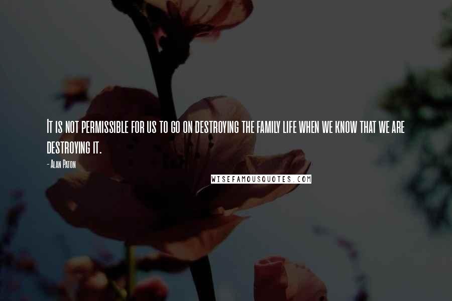 Alan Paton Quotes: It is not permissible for us to go on destroying the family life when we know that we are destroying it.