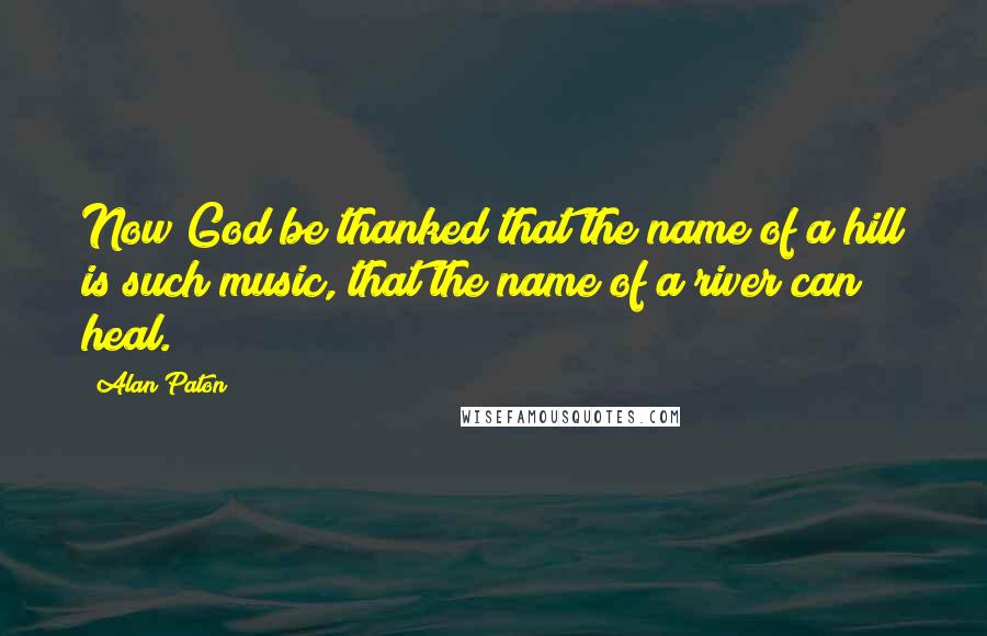 Alan Paton Quotes: Now God be thanked that the name of a hill is such music, that the name of a river can heal.