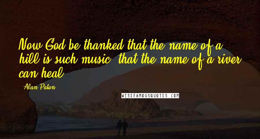 Alan Paton Quotes: Now God be thanked that the name of a hill is such music, that the name of a river can heal.