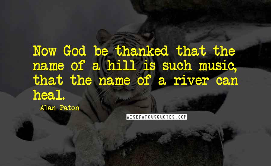 Alan Paton Quotes: Now God be thanked that the name of a hill is such music, that the name of a river can heal.