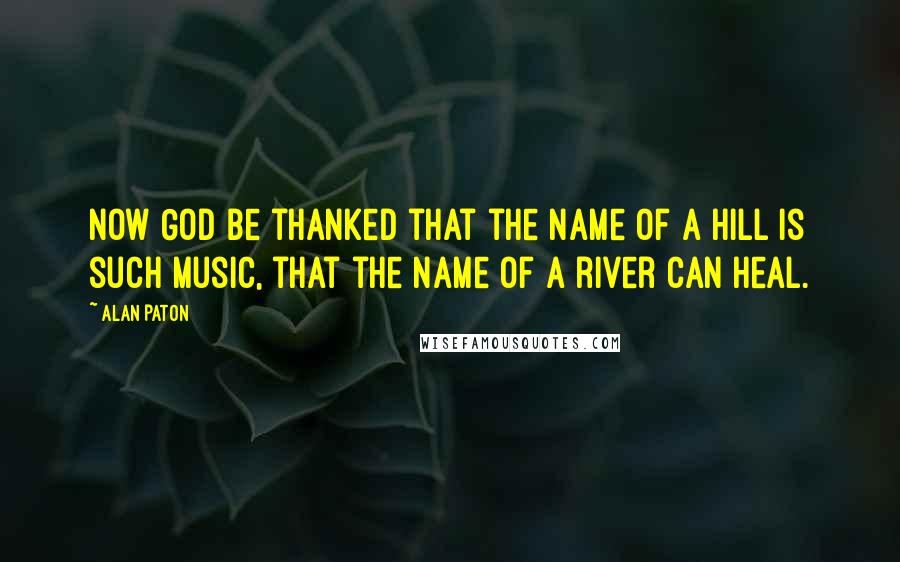 Alan Paton Quotes: Now God be thanked that the name of a hill is such music, that the name of a river can heal.