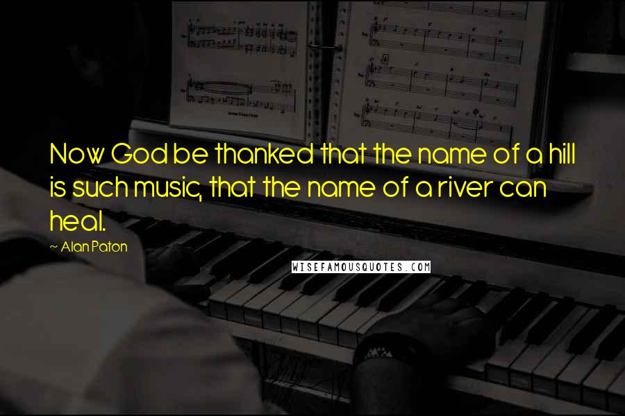 Alan Paton Quotes: Now God be thanked that the name of a hill is such music, that the name of a river can heal.