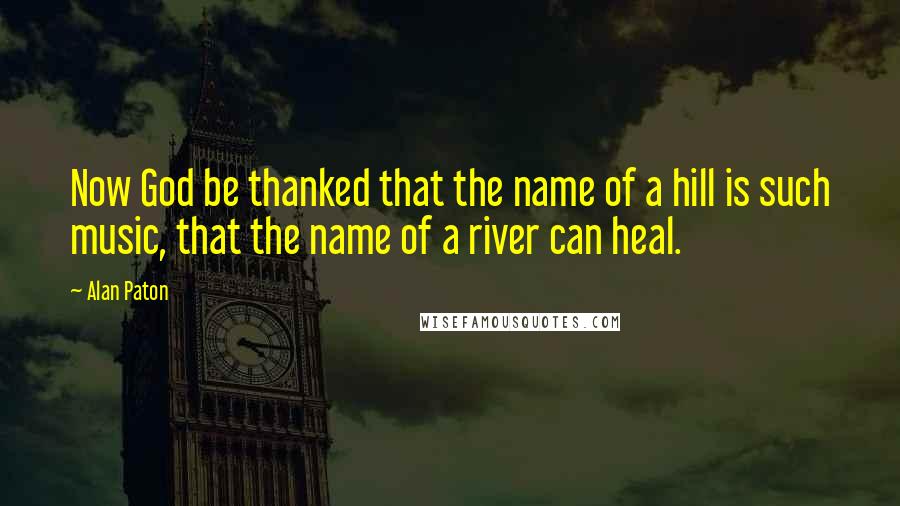 Alan Paton Quotes: Now God be thanked that the name of a hill is such music, that the name of a river can heal.