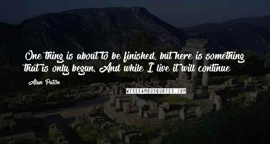 Alan Paton Quotes: One thing is about to be finished, but here is something that is only begun. And while I live it will continue