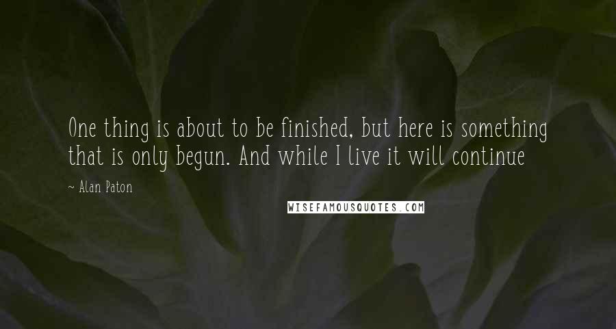 Alan Paton Quotes: One thing is about to be finished, but here is something that is only begun. And while I live it will continue