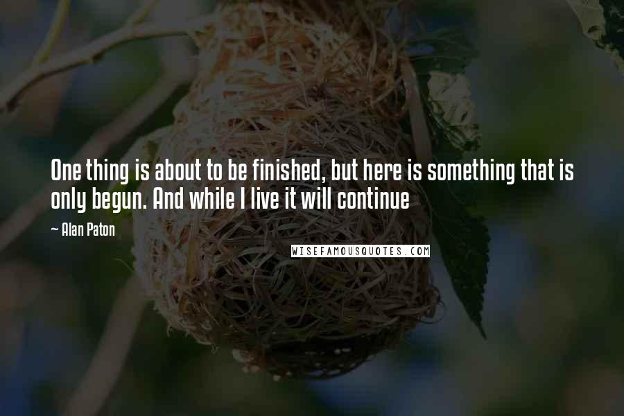 Alan Paton Quotes: One thing is about to be finished, but here is something that is only begun. And while I live it will continue