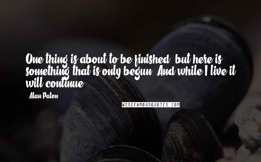 Alan Paton Quotes: One thing is about to be finished, but here is something that is only begun. And while I live it will continue