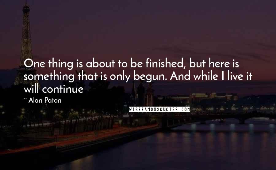 Alan Paton Quotes: One thing is about to be finished, but here is something that is only begun. And while I live it will continue