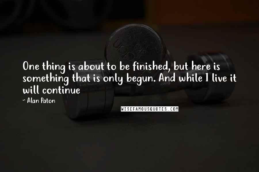Alan Paton Quotes: One thing is about to be finished, but here is something that is only begun. And while I live it will continue