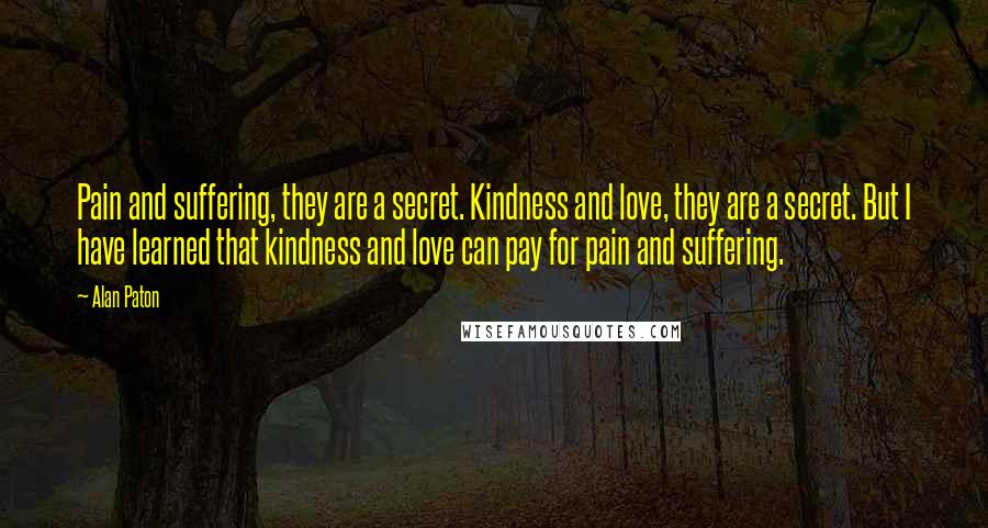 Alan Paton Quotes: Pain and suffering, they are a secret. Kindness and love, they are a secret. But I have learned that kindness and love can pay for pain and suffering.