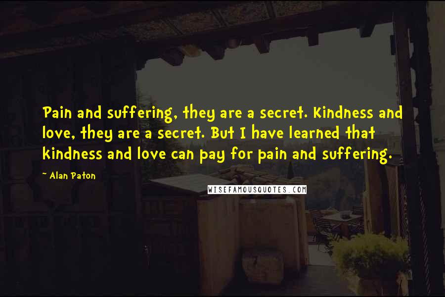 Alan Paton Quotes: Pain and suffering, they are a secret. Kindness and love, they are a secret. But I have learned that kindness and love can pay for pain and suffering.