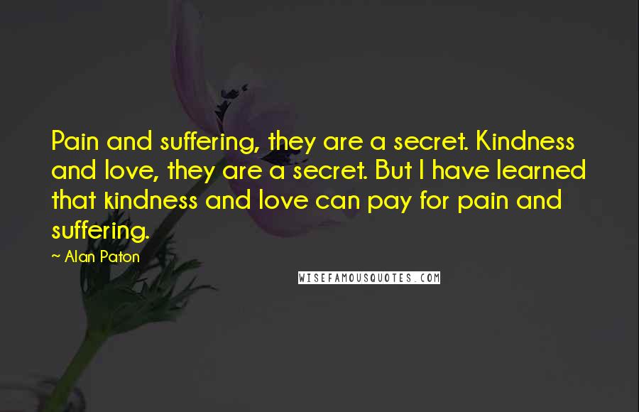 Alan Paton Quotes: Pain and suffering, they are a secret. Kindness and love, they are a secret. But I have learned that kindness and love can pay for pain and suffering.