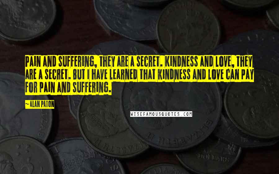 Alan Paton Quotes: Pain and suffering, they are a secret. Kindness and love, they are a secret. But I have learned that kindness and love can pay for pain and suffering.